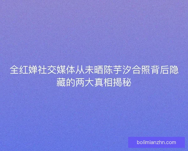 全红婵社交媒体从未晒陈芋汐合照背后隐藏的两大真相揭秘