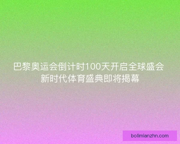 巴黎奥运会倒计时100天开启全球盛会 新时代体育盛典即将揭幕