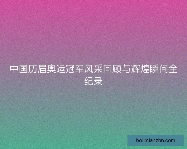 中国历届奥运冠军风采回顾与辉煌瞬间全纪录