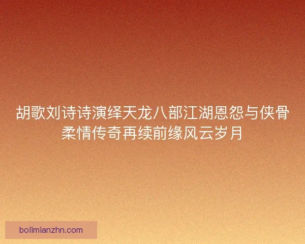 胡歌刘诗诗演绎天龙八部江湖恩怨与侠骨柔情传奇再续前缘风云岁月