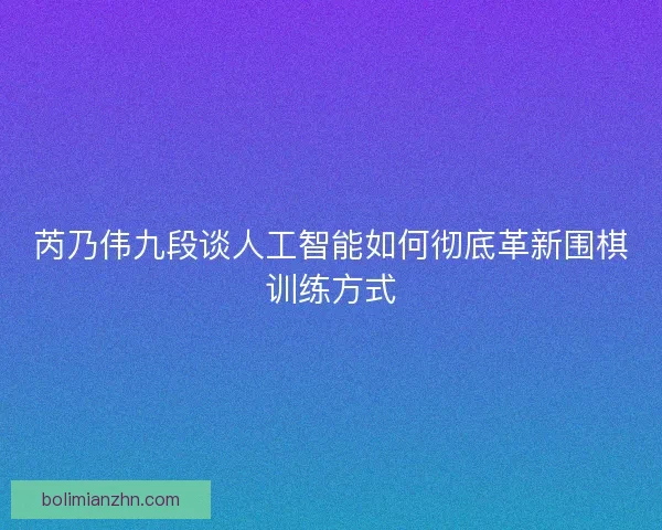 芮乃伟九段谈人工智能如何彻底革新围棋训练方式